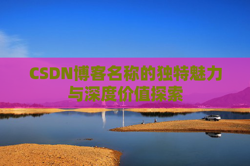 CSDN博客名称的独特魅力与深度价值探索 CSDN博客名称的独特魅力与深度价值探索